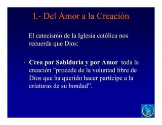 I.- Del Amor a la Creación
El catecismo de la Iglesia católica nos
recuerda que Dios:
- Crea por Sabiduría y por Amor toda la
creación ”procede de la voluntad libre de
Dios que ha querido hacer partícipe a la
criaturas de su bondad”.
 