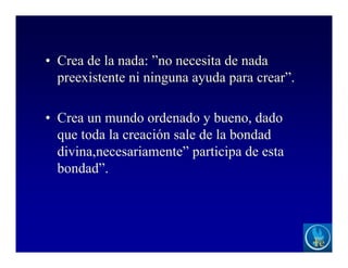 • Crea de la nada: ”no necesita de nada
preexistente ni ninguna ayuda para crear”.
• Crea un mundo ordenado y bueno, dado
que toda la creación sale de la bondad
divina,necesariamente” participa de esta
bondad”.
 