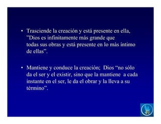 • Trasciende la creación y está presente en ella,
”Dios es infinitamente más grande que
todas sus obras y está presente en lo màs íntimo
de ellas”.
• Mantiene y conduce la creación; Dios “no sólo
da el ser y el existir, sino que la mantiene a cada
instante en el ser, le da el obrar y la lleva a su
término”.
 