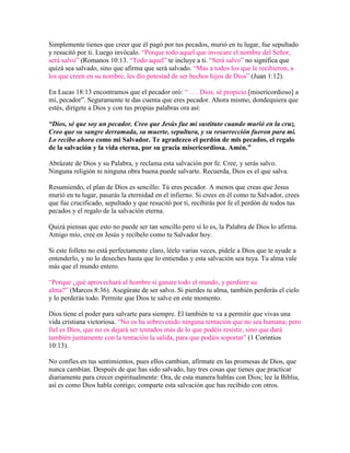 Simplemente tienes que creer que él pagó por tus pecados, murió en tu lugar, fue sepultado
y resucitó por ti. Luego invócalo. “Porque todo aquel que invocare el nombre del Señor,
será salvo” (Romanos 10:13. “Todo aquel” te incluye a ti. “Será salvo” no significa que
quizá sea salvado, sino que afirma que será salvado. “Mas a todos los que le recibieron, a
los que creen en su nombre, les dio potestad de ser hechos hijos de Dios” (Juan 1:12).
En Lucas 18:13 encontramos que el pecador oró: “ . . . Dios, sé propicio [misericordioso] a
mí, pecador”. Seguramente te das cuenta que eres pecador. Ahora mismo, dondequiera que
estés, dirígete a Dios y con tus propias palabras ora así:
“Dios, sé que soy un pecador. Creo que Jesús fue mi sustituto cuando murió en la cruz.
Creo que su sangre derramada, su muerte, sepultura, y su resurrección fueron para mí.
Lo recibo ahora como mi Salvador. Te agradezco el perdón de mis pecados, el regalo
de la salvación y la vida eterna, por su gracia misericordiosa. Amén.”
Abrázate de Dios y su Palabra, y reclama esta salvación por fe. Cree, y serás salvo.
Ninguna religión ni ninguna obra buena puede salvarte. Recuerda, Dios es el que salva.
Resumiendo, el plan de Dios es sencillo: Tú eres pecador. A menos que creas que Jesus
murió en tu lugar, pasarás la eternidad en el infierno. Si crees en él como tu Salvador, crees
que fue crucificado, sepultado y que resucitó por ti, recibirás por fe el perdón de todos tus
pecados y el regalo de la salvación eterna.
Quizá piensas que esto no puede ser tan sencillo pero sí lo es, la Palabra de Dios lo afirma.
Amigo mío, cree en Jesús y recíbelo como tu Salvador hoy.
Si este folleto no está perfectamente claro, léelo varias veces, pídele a Dios que te ayude a
entenderlo, y no lo deseches hasta que lo entiendas y esta salvación sea tuya. Tu alma vale
más que el mundo entero.
“Porque ¿qué aprovechará al hombre si ganare todo el mundo, y perdiere su
alma?” (Marcos 8:36). Asegúrate de ser salvo. Si pierdes tu alma, también perderás el cielo
y lo perderás todo. Permite que Dios te salve en este momento.
Dios tiene el poder para salvarte para siempre. El también te va a permitir que vivas una
vida cristiana victoriosa. “No os ha sobrevenido ninguna tentación que no sea humana; pero
fiel es Dios, que no os dejará ser tentados más de lo que podéis resistir, sino que dará
también juntamente con la tentación la salida, para que podáis soportar” (1 Corintios
10:13).
No confíes en tus sentimientos, pues ellos cambian, afírmate en las promesas de Dios, que
nunca cambian. Después de que has sido salvado, hay tres cosas que tienes que practicar
diariamente para crecer espiritualmente: Ora, de esta manera hablas con Dios; lee la Biblia,
así es como Dios habla contigo; comparte esta salvación que has recibido con otros.

 