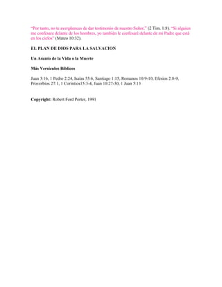 “Por tanto, no te avergüences de dar testimonio de nuestro Señor,” (2 Tim. 1:8). “Si alguien
me confesare delante de los hombres, yo también le confesaré delante de mi Padre que está
en los cielos” (Mateo 10:32).
EL PLAN DE DIOS PARA LA SALVACION
Un Asunto de la Vida o la Muerte
Más Versículos Bíblicos
Juan 3:16, 1 Pedro 2:24, Isaías 53:6, Santiago 1:15, Romanos 10:9-10, Efesios 2:8-9,
Proverbios 27:1, 1 Corintios15:3-4, Juan 10:27-30, 1 Juan 5:13

Copyright: Robert Ford Porter, 1991

 