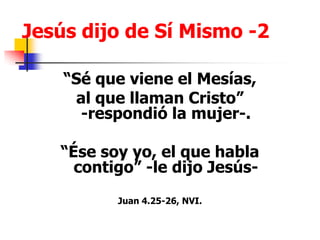 Jesús dijo de Sí Mismo -2“Sé que viene el Mesías,  al que llaman Cristo”                               -respondió la mujer-.“Ése soy yo, el que habla contigo” -le dijo Jesús-Juan 4.25-26, NVI.