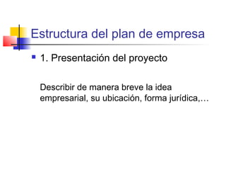 Estructura del plan de empresa
 1. Presentación del proyecto
Describir de manera breve la idea
empresarial, su ubicación, forma jurídica,…
 