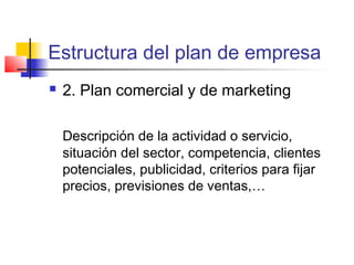 Estructura del plan de empresa
 2. Plan comercial y de marketing
Descripción de la actividad o servicio,
situación del sector, competencia, clientes
potenciales, publicidad, criterios para fijar
precios, previsiones de ventas,…
 