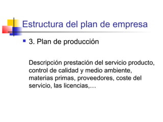 Estructura del plan de empresa
 3. Plan de producción
Descripción prestación del servicio producto,
control de calidad y medio ambiente,
materias primas, proveedores, coste del
servicio, las licencias,…
 