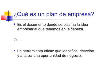 ¿Qué es un plan de empresa?
 Es el documento donde se plasma la idea
empresarial que tenemos en la cabeza.
O…
 La herramienta eficaz que identifica, describe
y analiza una oportunidad de negocio.
 