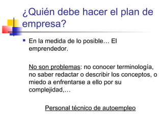 ¿Quién debe hacer el plan de
empresa?
 En la medida de lo posible… El
emprendedor.
No son problemas: no conocer terminología,
no saber redactar o describir los conceptos, o
miedo a enfrentarse a ello por su
complejidad,…
Personal técnico de autoempleo
 