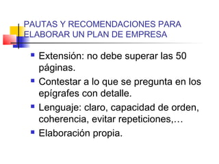 PAUTAS Y RECOMENDACIONES PARA
ELABORAR UN PLAN DE EMPRESA
 Extensión: no debe superar las 50
páginas.
 Contestar a lo que se pregunta en los
epígrafes con detalle.
 Lenguaje: claro, capacidad de orden,
coherencia, evitar repeticiones,…
 Elaboración propia.
 