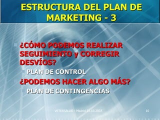 ESTRUCTURA DEL PLAN DE
        MARKETING - 3

   ¿CÓMO PODEMOS REALIZAR
    SEGUIMIENTO y CORREGIR
    DESVÍOS?
       PLAN DE CONTROL
   ¿PODEMOS HACER ALGO MÁS?
       PLAN DE CONTINGENCIAS

               VETERSALUD - Madrid 25.10.2007   10
 