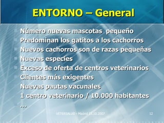 ENTORNO – General
   Número nuevas mascotas pequeño
   Predominan los gatitos a los cachorros
   Nuevos cachorros son de razas pequeñas
   Nuevas especies
   Exceso de oferta de centros veterinarios
   Clientes más exigentes
   Nuevas pautas vacunales
   1 centro veterinario / 10.000 habitantes
   …
              VETERSALUD - Madrid 25.10.2007   12
 
