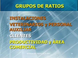 GRUPOS DE RATIOS

 INSTALACIONES
 VETERINARIOS                y PERSONAL
  AUXILIAR
 CLIENTES
 PRODUCTIVIDAD y ÁREA
  COMERCIAL
       VETERSALUD - Madrid 25.10.2007   16
 