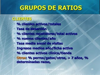 GRUPOS DE RATIOS
   CLIENTES
       % clientes activos/totales
       Tasa de deserción
       % clientes repetidores/total activos
       % nuevos clientes/año
       Tasa media anual de visitas
       Ingresos medios año/ficha activa
       % clientes activos clínica/tienda
       Otros: % perros/gatos/otros, > 7 años, %
        determinadas razas,

                 VETERSALUD - Madrid 25.10.2007    19
 