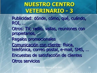 NUESTRO CENTRO
        VETERINARIO - 3
 Publicidad: dónde, cómo, qué, cuándo,
  ROI, …
 Otros: TV, radio, vallas, reuniones con
  propietarios, …
 Regalos promocionales
 Comunicación con cliente: física,
  telefónica, correo postal, e-mail, SMS, …
 Encuestas de satisfacción de clientes
 Otros servicios
             VETERSALUD - Madrid 25.10.2007   29
 