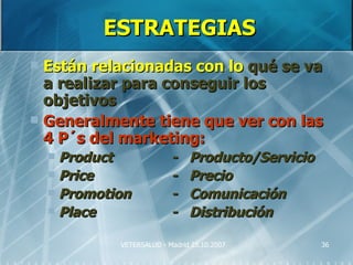 ESTRATEGIAS
 Están relacionadas con lo qué se va
  a realizar para conseguir los
  objetivos
 Generalmente tiene que ver con las
  4 P´s del marketing:
     Product              -    Producto/Servicio
     Price                -    Precio
     Promotion            -    Comunicación
     Place                -    Distribución

             VETERSALUD - Madrid 25.10.2007         36
 