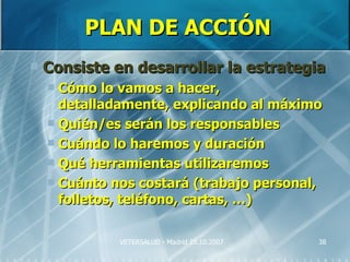 PLAN DE ACCIÓN
   Consiste en desarrollar la estrategia
     Cómo lo vamos a hacer,
      detalladamente, explicando al máximo
     Quién/es serán los responsables
     Cuándo lo haremos y duración
     Qué herramientas utilizaremos
     Cuánto nos costará (trabajo personal,
      folletos, teléfono, cartas, …)

              VETERSALUD - Madrid 25.10.2007   38
 