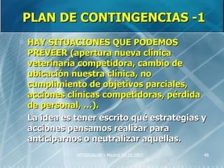 PLAN DE CONTINGENCIAS -1
   HAY SITUACIONES QUE PODEMOS
    PREVEER (apertura nueva clínica
    veterinaria competidora, cambio de
    ubicación nuestra clínica, no
    cumplimiento de objetivos parciales,
    acciones clínicas competidoras, pérdida
    de personal, …).
   La idea es tener escrito qué estrategias y
    acciones pensamos realizar para
    anticiparnos o neutralizar aquellas.
               VETERSALUD - Madrid 25.10.2007   48
 