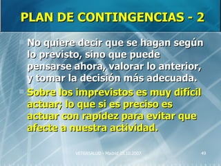 PLAN DE CONTINGENCIAS - 2
 No quiere decir que se hagan según
  lo previsto, sino que puede
  pensarse ahora, valorar lo anterior,
  y tomar la decisión más adecuada.
 Sobre los imprevistos es muy difícil
  actuar; lo que si es preciso es
  actuar con rapidez para evitar que
  afecte a nuestra actividad.

           VETERSALUD - Madrid 25.10.2007   49
 