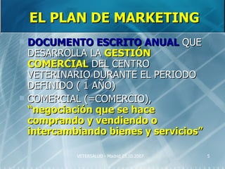 EL PLAN DE MARKETING
 DOCUMENTO ESCRITO ANUAL QUE
  DESARROLLA LA GESTIÓN
  COMERCIAL DEL CENTRO
  VETERINARIO DURANTE EL PERIODO
  DEFINIDO ( 1 AÑO)
 COMERCIAL (=COMERCIO),
  “negociación que se hace
  comprando y vendiendo o
  intercambiando bienes y servicios”

           VETERSALUD - Madrid 25.10.2007   5
 