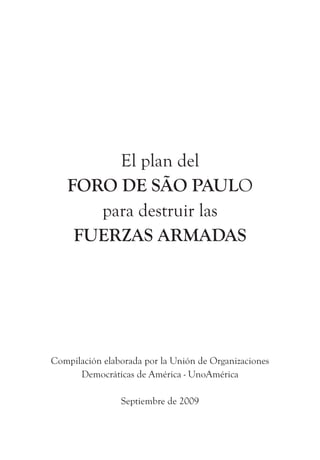El plan del
   FORO DE SÃO PAULO
      para destruir las
    FUERZAS ARMADAS




Compilación elaborada por la Unión de Organizaciones
      Democráticas de América - UnoAmérica

                Septiembre de 2009
 