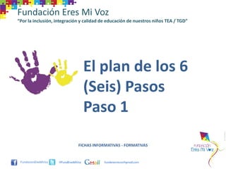 Fundación Eres Mi Voz
“Por la inclusión, integración y calidad de educación de nuestros niños TEA / TGD”




                                     El plan de los 6
                                     (Seis) Pasos
                                     Paso 1

                                FICHAS INFORMATIVAS - FORMATIVAS


                    @FundEresMiVoz         funderesmivoz@gmail.com
 
