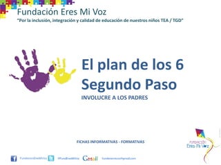 Fundación Eres Mi Voz
“Por la inclusión, integración y calidad de educación de nuestros niños TEA / TGD”




                                     El plan de los 6
                                     Segundo Paso
                                     INVOLUCRE A LOS PADRES




                                FICHAS INFORMATIVAS - FORMATIVAS


                    @FundEresMiVoz         funderesmivoz@gmail.com
 