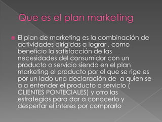    El plan de marketing es la combinación de
    actividades dirigidas a lograr , como
    beneficio la satisfacción de las
    necesidades del consumidor con un
    producto o servicio siendo en el plan
    marketing el producto por el que se rige es
    por un lado una declaración de a quien se
    a a entender el producto o servicio (
    CLIENTES PONTECIALES) y otro las
    estrategias para dar a conocerlo y
    despertar el interes por comprarlo
 