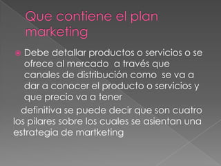   Debe detallar productos o servicios o se
   ofrece al mercado a través que
   canales de distribución como se va a
   dar a conocer el producto o servicios y
   que precio va a tener
  definitiva se puede decir que son cuatro
los pilares sobre los cuales se asientan una
estrategia de martketing
 