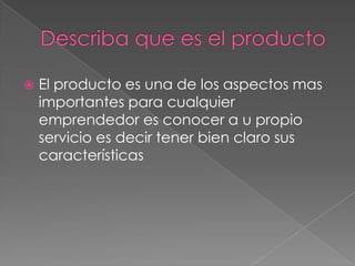    El producto es una de los aspectos mas
    importantes para cualquier
    emprendedor es conocer a u propio
    servicio es decir tener bien claro sus
    características
 