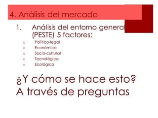 4. Análisis del mercado
1. Análisis del entorno general
(PESTE) 5 factores:
o Político-legal
o Económico
o Socio-cultural
o Tecnológico
o Ecológico
¿Y cómo se hace esto?
A través de preguntas
 
