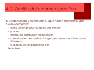 4. 2. Análisis del entorno específico
4. Competencia: ¿quiénes son?, ¿qué hacen diferente?, ¿por
qué les compran?
- cómo son sus productos, gama que ofrecen
- precios
- canales de distribución y localización
- comunicación que realizan, imagen que proyectan, cómo son sus
sitios webs
- si es posible se analiza su situación
financiera
 