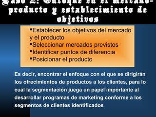 Paso 2: Enfoque en el mercado-
 producto y establecimiento de
           objetivos
        Establecer los objetivos del mercado
        y el producto
        Seleccionar mercados previstos
        Identificar puntos de diferencia
        Posicionar el producto

  Es decir, encontrar el enfoque con el que se dirigirán
  los ofrecimientos de productos a los clientes, para lo
  cual la segmentación juega un papel importante al
  desarrollar programas de marketing conforme a los
  segmentos de clientes identificados
 