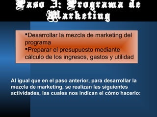 Paso 3: Programa de
     Marketing
     Desarrollar la mezcla de marketing del
     programa
     Preparar el presupuesto mediante
     cálculo de los ingresos, gastos y utilidad


Al igual que en el paso anterior, para desarrollar la
mezcla de marketing, se realizan las siguientes
actividades, las cuales nos indican el cómo hacerlo:
 