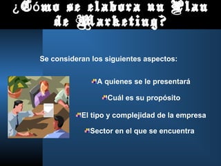 ¿ C ó mo se elabora un Plan
       de Marketing?

   Se consideran los siguientes aspectos:


                  A quienes se le presentará

                     Cuál es su propósito

              El tipo y complejidad de la empresa

                Sector en el que se encuentra
 