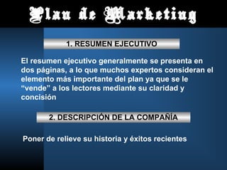 Plan de Marketing
            1. RESUMEN EJECUTIVO

El resumen ejecutivo generalmente se presenta en
dos páginas, a lo que muchos expertos consideran el
elemento más importante del plan ya que se le
“vende” a los lectores mediante su claridad y
concisión

       2. DESCRIPCIÓN DE LA COMPAÑÍA

Poner de relieve su historia y éxitos recientes
 