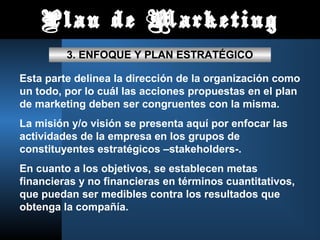 Plan de Marketing
         3. ENFOQUE Y PLAN ESTRATÉGICO

Esta parte delinea la dirección de la organización como
un todo, por lo cuál las acciones propuestas en el plan
de marketing deben ser congruentes con la misma.
La misión y/o visión se presenta aquí por enfocar las
actividades de la empresa en los grupos de
constituyentes estratégicos –stakeholders-.
En cuanto a los objetivos, se establecen metas
financieras y no financieras en términos cuantitativos,
que puedan ser medibles contra los resultados que
obtenga la compañía.
 