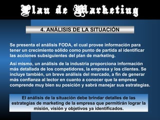 Plan de Marketing
              4. ANÁLISIS DE LA SITUACIÓN

Se presenta el análisis FODA, el cual provee información para
tener un crecimiento sólido como punto de partida al identificar
las acciones subsiguientes del plan de marketing.
Así mismo, un análisis de la industria proporciona información
más detallada de los competidores, la empresa y los clientes. Se
incluye también, un breve análisis del mercado, a fin de generar
más confianza al lector en cuanto a conocer que la empresa
comprende muy bien su posición y sabrá manejar sus estrategias.

     El análisis de la situación debe brindar detalles de las
estrategias de marketing de la empresa que permitirán lograr la
           misión, visión y objetivos ya identificados.
 