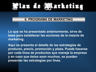 Plan de Marketing

          6. PROGRAMA DE MARKETING


Lo que se ha presentado anteriormente, sirve de
base para establecer las acciones de la mezcla de
marketing.
Aquí se presenta el detalle de las estrategias de
producto, precio, promoción y plaza. Puede hacerse
por cada línea de productos que maneje la empresa
y en caso que éstos sean muchos, se pueden
presentar las estrategias por línea.
 