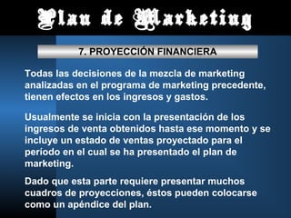 Plan de Marketing
           7. PROYECCIÓN FINANCIERA

Todas las decisiones de la mezcla de marketing
analizadas en el programa de marketing precedente,
tienen efectos en los ingresos y gastos.

Usualmente se inicia con la presentación de los
ingresos de venta obtenidos hasta ese momento y se
incluye un estado de ventas proyectado para el
período en el cual se ha presentado el plan de
marketing.
Dado que esta parte requiere presentar muchos
cuadros de proyecciones, éstos pueden colocarse
como un apéndice del plan.
 