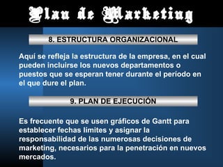 Plan de Marketing
        8. ESTRUCTURA ORGANIZACIONAL

Aquí se refleja la estructura de la empresa, en el cual
pueden incluirse los nuevos departamentos o
puestos que se esperan tener durante el período en
el que dure el plan.

               9. PLAN DE EJECUCIÓN

Es frecuente que se usen gráficos de Gantt para
establecer fechas límites y asignar la
responsabilidad de las numerosas decisiones de
marketing, necesarios para la penetración en nuevos
mercados.
 