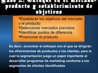 Paso 2: Enfoque en el mercado-
producto y establecimiento de
objetivos
Es decir, encontrar el enfoque con el que se dirigirán
los ofrecimientos de productos a los clientes, para lo
cual la segmentación juega un papel importante al
desarrollar programas de marketing conforme a los
segmentos de clientes identificados
Establecer los objetivos del mercado
y el producto
Seleccionar mercados previstos
Identificar puntos de diferencia
Posicionar el producto
 
