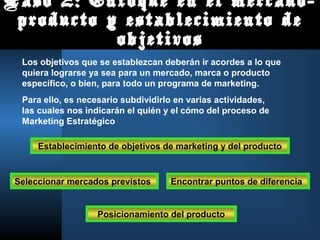 Paso 2: Enfoque en el mercado-
producto y establecimiento de
objetivos
Los objetivos que se establezcan deberán ir acordes a lo que
quiera lograrse ya sea para un mercado, marca o producto
específico, o bien, para todo un programa de marketing.
Para ello, es necesario subdividirlo en varias actividades,
las cuales nos indicarán el quién y el cómo del proceso de
Marketing Estratégico
Establecimiento de objetivos de marketing y del producto
Seleccionar mercados previstos Encontrar puntos de diferencia
Posicionamiento del producto
 
