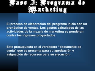 Paso 3: Programa de
Marketing
El proceso de elaboración del programa inicia con un
pronóstico de ventas. Los gastos calculados de las
actividades de la mezcla de marketing se ponderan
contra los ingresos proyectados.
Este presupuesto es el verdadero “documento de
venta” que se presenta para su aprobación y
asignación de recursos para su ejecución.
 