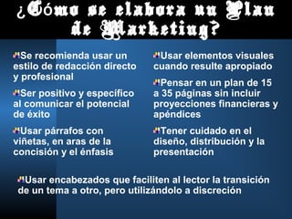 C mo se elabora un Plan¿ ó
de Marketing?
Se recomienda usar un
estilo de redacción directo
y profesional
Ser positivo y específico
al comunicar el potencial
de éxito
Usar párrafos con
viñetas, en aras de la
concisión y el énfasis
Usar elementos visuales
cuando resulte apropiado
Pensar en un plan de 15
a 35 páginas sin incluir
proyecciones financieras y
apéndices
Tener cuidado en el
diseño, distribución y la
presentación
Usar encabezados que faciliten al lector la transición
de un tema a otro, pero utilizándolo a discreción
 