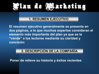 Plan de Marketing
1. RESUMEN EJECUTIVO
El resumen ejecutivo generalmente se presenta en
dos páginas, a lo que muchos expertos consideran el
elemento más importante del plan ya que se le
“vende” a los lectores mediante su claridad y
concisión
2. DESCRIPCIÓN DE LA COMPAÑÍA
Poner de relieve su historia y éxitos recientes
 