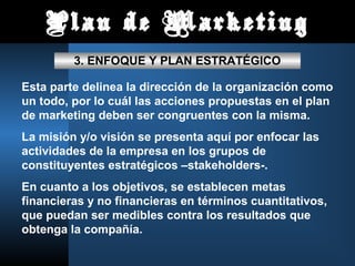 Plan de Marketing
3. ENFOQUE Y PLAN ESTRATÉGICO
Esta parte delinea la dirección de la organización como
un todo, por lo cuál las acciones propuestas en el plan
de marketing deben ser congruentes con la misma.
La misión y/o visión se presenta aquí por enfocar las
actividades de la empresa en los grupos de
constituyentes estratégicos –stakeholders-.
En cuanto a los objetivos, se establecen metas
financieras y no financieras en términos cuantitativos,
que puedan ser medibles contra los resultados que
obtenga la compañía.
 