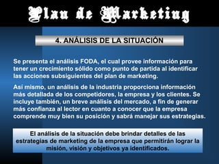 Plan de Marketing
4. ANÁLISIS DE LA SITUACIÓN
Se presenta el análisis FODA, el cual provee información para
tener un crecimiento sólido como punto de partida al identificar
las acciones subsiguientes del plan de marketing.
Así mismo, un análisis de la industria proporciona información
más detallada de los competidores, la empresa y los clientes. Se
incluye también, un breve análisis del mercado, a fin de generar
más confianza al lector en cuanto a conocer que la empresa
comprende muy bien su posición y sabrá manejar sus estrategias.
El análisis de la situación debe brindar detalles de las
estrategias de marketing de la empresa que permitirán lograr la
misión, visión y objetivos ya identificados.
 