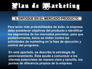 Plan de Marketing
5. ENFOQUE EN EL MERCADO-PRODUCTO
Para tener más probabilidades de éxito, la empresa
debe establecer objetivos del producto e identificar
los segmentos de los mercados previstos, para que
posteriormente, éstos se midan contra las
actividades de marketing en la fase de ejecución y
control del programa.
En este apartado, se describe la estrategia de
posicionamiento. Ésta ayuda a comunicar a los
clientes potenciales de manera clara y sencilla, los
puntos de diferencia propios de la empresa
 