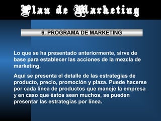Plan de Marketing
6. PROGRAMA DE MARKETING
Lo que se ha presentado anteriormente, sirve de
base para establecer las acciones de la mezcla de
marketing.
Aquí se presenta el detalle de las estrategias de
producto, precio, promoción y plaza. Puede hacerse
por cada línea de productos que maneje la empresa
y en caso que éstos sean muchos, se pueden
presentar las estrategias por línea.
 