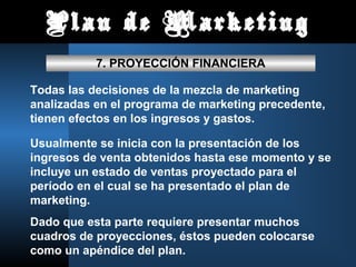 Plan de Marketing
7. PROYECCIÓN FINANCIERA
Todas las decisiones de la mezcla de marketing
analizadas en el programa de marketing precedente,
tienen efectos en los ingresos y gastos.
Usualmente se inicia con la presentación de los
ingresos de venta obtenidos hasta ese momento y se
incluye un estado de ventas proyectado para el
período en el cual se ha presentado el plan de
marketing.
Dado que esta parte requiere presentar muchos
cuadros de proyecciones, éstos pueden colocarse
como un apéndice del plan.
 