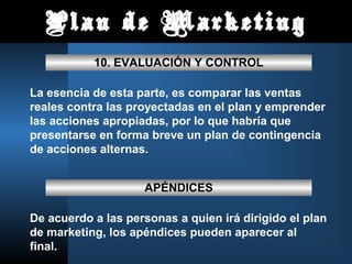Plan de Marketing
10. EVALUACIÓN Y CONTROL
La esencia de esta parte, es comparar las ventas
reales contra las proyectadas en el plan y emprender
las acciones apropiadas, por lo que habría que
presentarse en forma breve un plan de contingencia
de acciones alternas.
APÉNDICES
De acuerdo a las personas a quien irá dirigido el plan
de marketing, los apéndices pueden aparecer al
final.
 